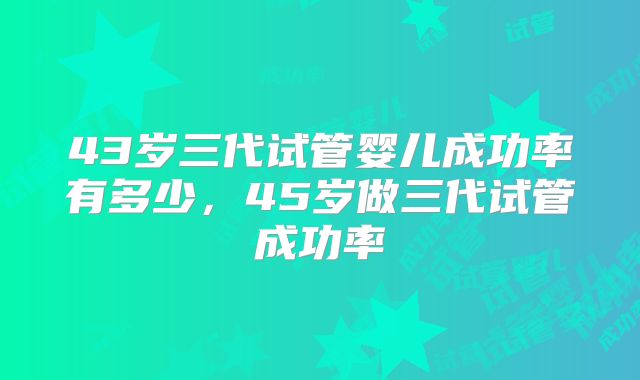43岁三代试管婴儿成功率有多少，45岁做三代试管成功率