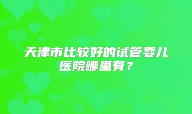 天津市比较好的试管婴儿医院哪里有?