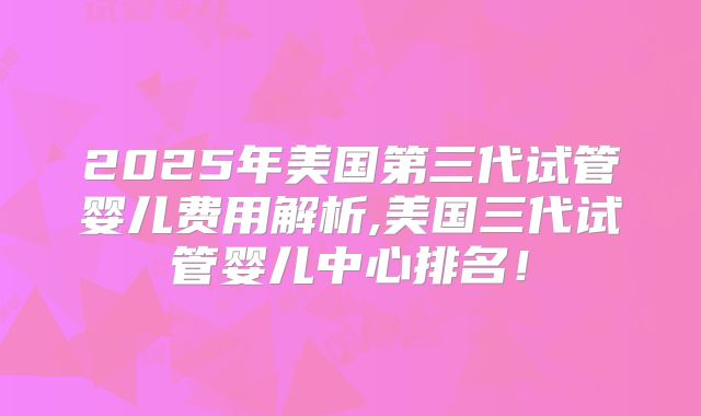 2025年美国第三代试管婴儿费用解析,美国三代试管婴儿中心排名!