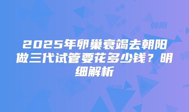 2025年卵巢衰竭去朝阳做三代试管要花多少钱？明细解析