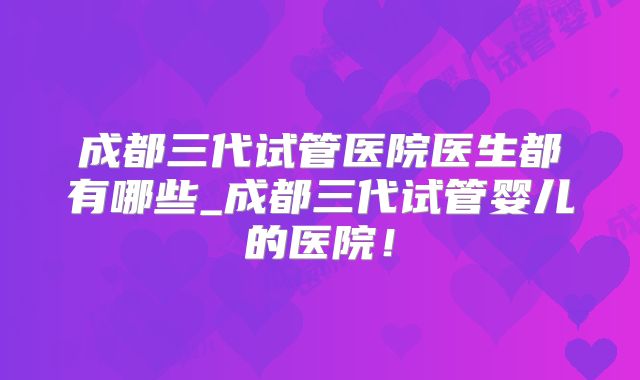 成都三代试管医院医生都有哪些_成都三代试管婴儿的医院！