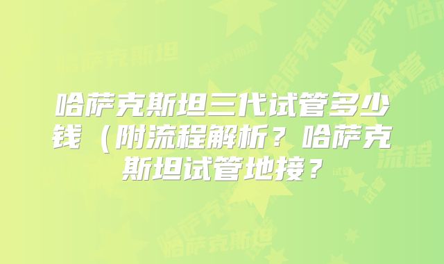 哈萨克斯坦三代试管多少钱（附流程解析？哈萨克斯坦试管地接？
