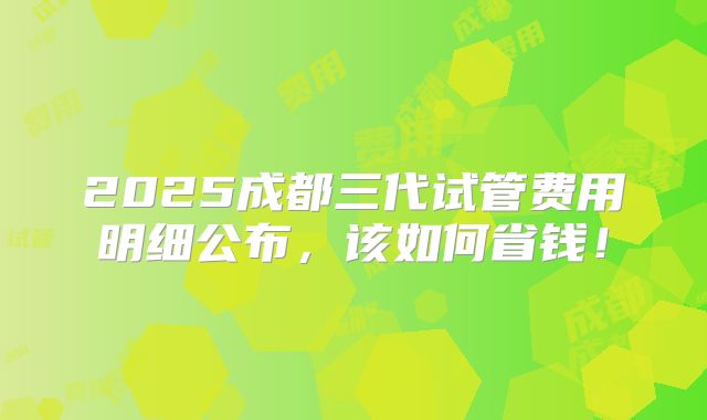 2025成都三代试管费用明细公布,该如何省钱!