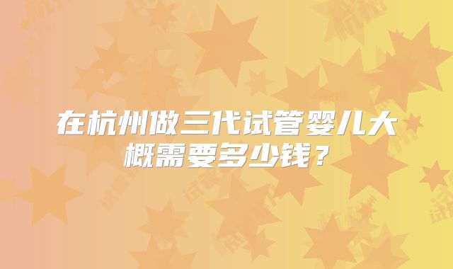 在杭州做三代试管婴儿大概需要多少钱?