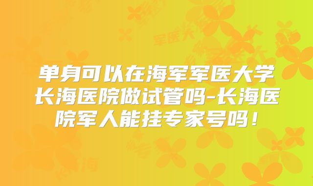 单身可以在海军军医大学长海医院做试管吗-长海医院军人能挂专家号吗！