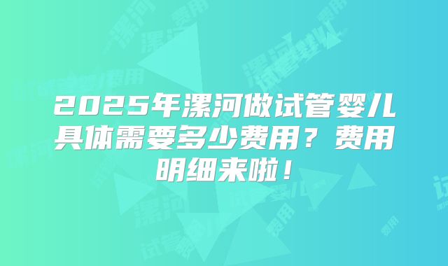 2025年漯河做试管婴儿具体需要多少费用？费用明细来啦！