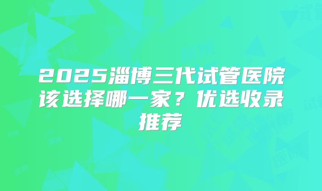 2025淄博三代试管医院该选择哪一家？优选收录推荐