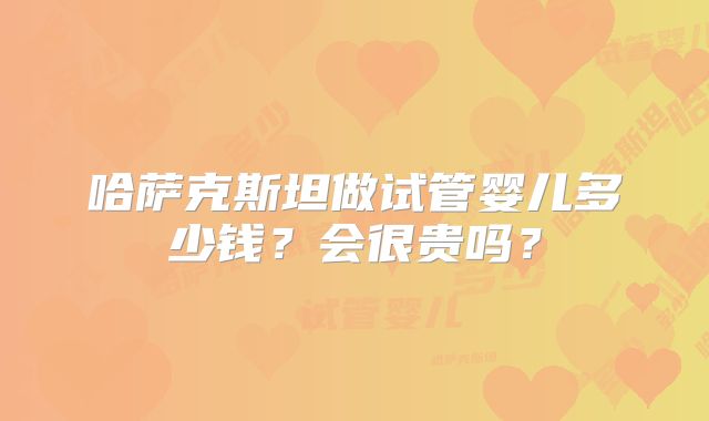 哈萨克斯坦做试管婴儿多少钱？会很贵吗？