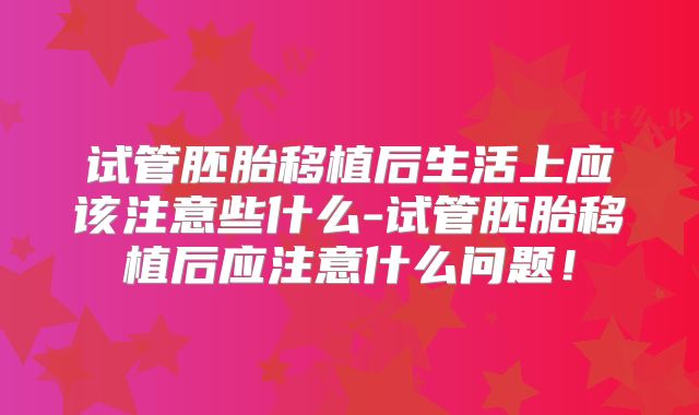 试管胚胎移植后生活上应该注意些什么-试管胚胎移植后应注意什么问题!