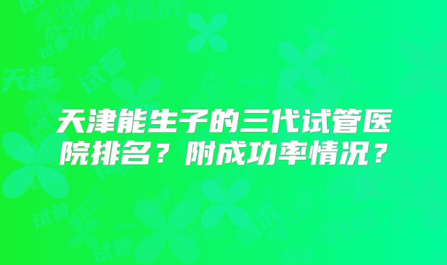天津能生子的三代试管医院排名？附成功率情况？