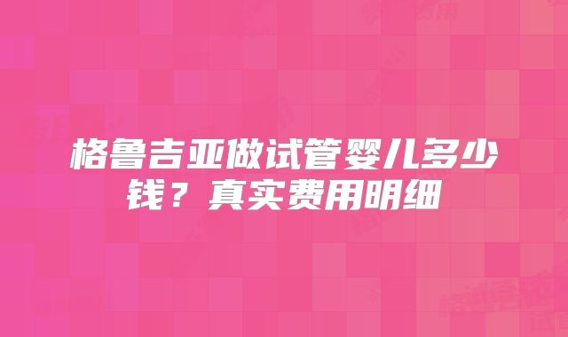 格鲁吉亚做试管婴儿多少钱？真实费用明细