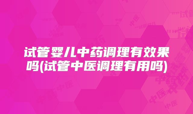 试管婴儿中药调理有效果吗(试管中医调理有用吗)