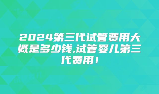 2024第三代试管费用大概是多少钱,试管婴儿第三代费用!