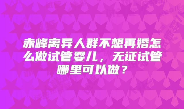 赤峰离异人群不想再婚怎么做试管婴儿,无证试管哪里可以做?