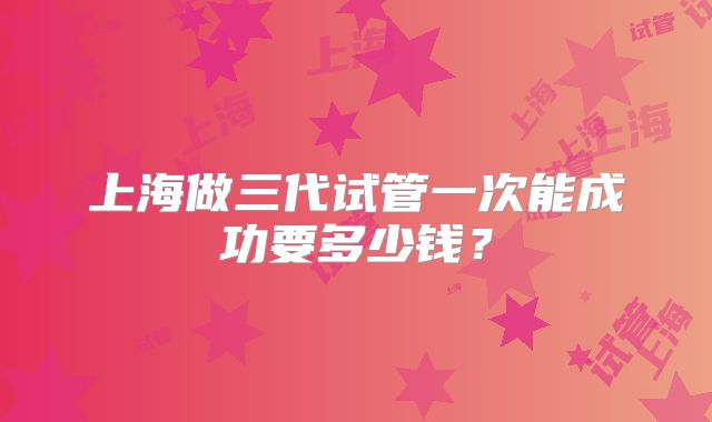 上海做三代试管一次能成功要多少钱？