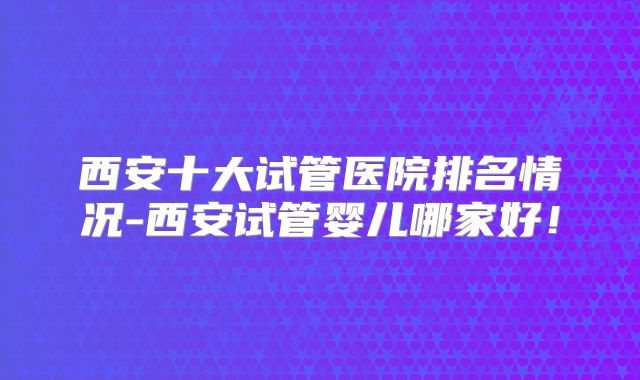 西安十大试管医院排名情况-西安试管婴儿哪家好！