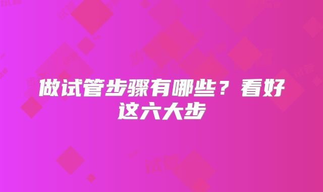 做试管步骤有哪些？看好这六大步
