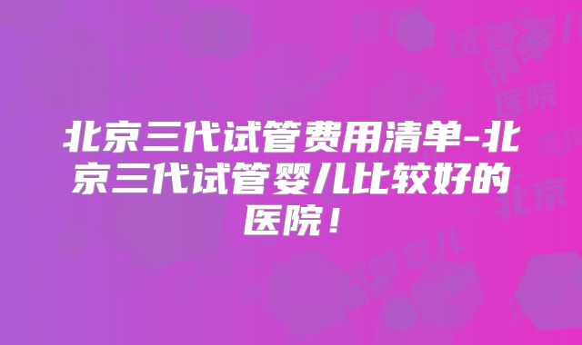 北京三代试管费用清单-北京三代试管婴儿比较好的医院!
