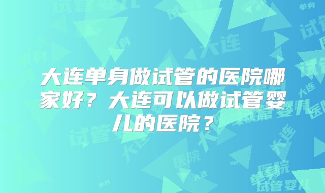 大连单身做试管的医院哪家好?大连可以做试管婴儿的医院?