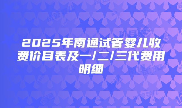2025年南通试管婴儿收费价目表及一/二/三代费用明细