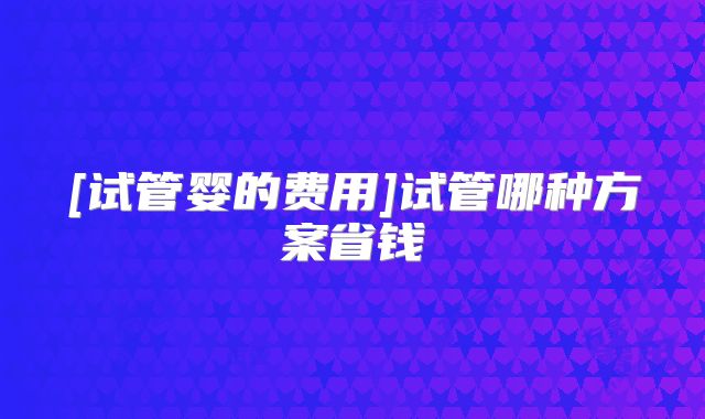 [试管婴的费用]试管哪种方案省钱
