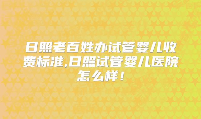 日照老百姓办试管婴儿收费标准,日照试管婴儿医院怎么样!