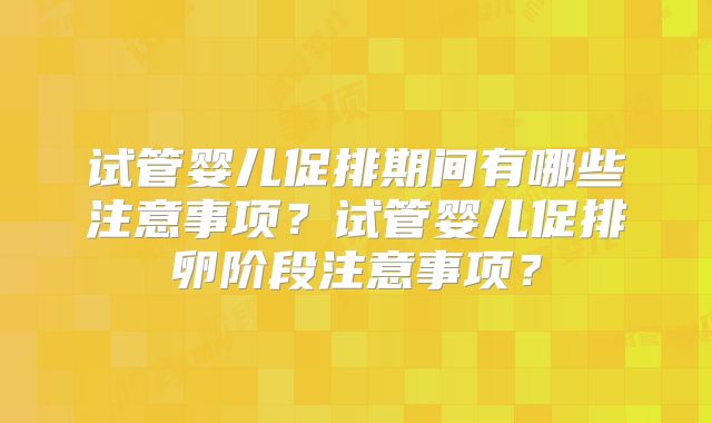试管婴儿促排期间有哪些注意事项？试管婴儿促排卵阶段注意事项？