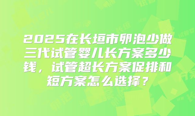 2025在长垣市卵泡少做三代试管婴儿长方案多少钱，试管超长方案促排和短方案怎么选择？