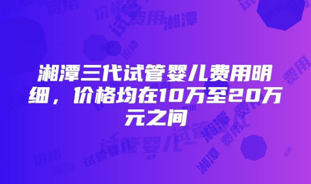 湘潭三代试管婴儿费用明细,价格均在10万至20万元之间