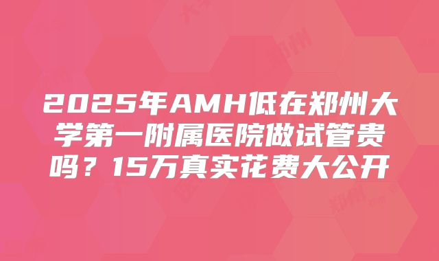 2025年AMH低在郑州大学第一附属医院做试管贵吗？15万真实花费大公开
