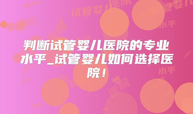 判断试管婴儿医院的专业水平_试管婴儿如何选择医院！