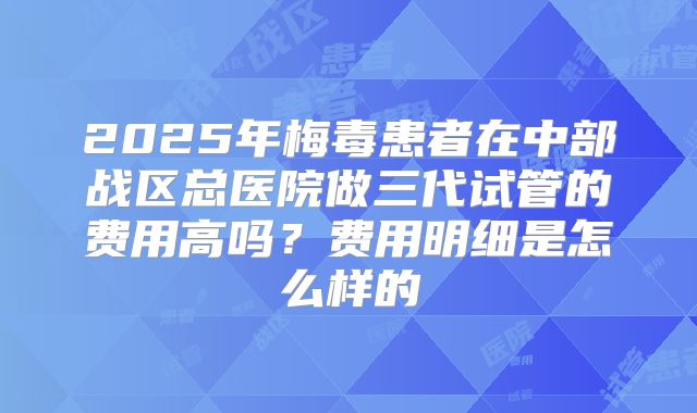 2025年梅毒患者在中部战区总医院做三代试管的费用高吗？费用明细是怎么样的