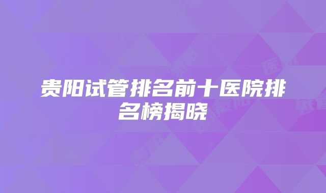 贵阳试管排名前十医院排名榜揭晓
