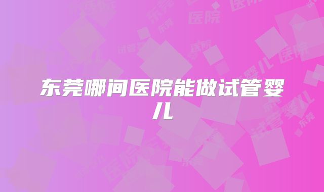 东莞哪间医院能做试管婴儿