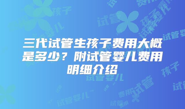 三代试管生孩子费用大概是多少?附试管婴儿费用明细介绍