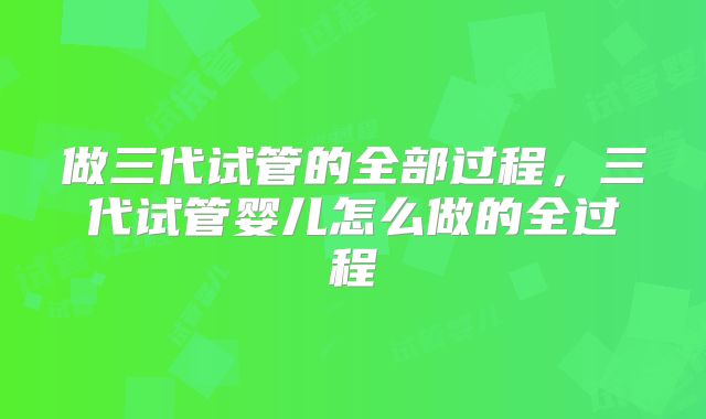 做三代试管的全部过程，三代试管婴儿怎么做的全过程