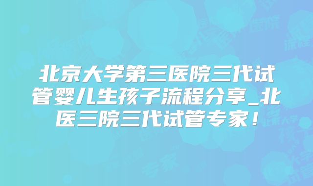 北京大学第三医院三代试管婴儿生孩子流程分享_北医三院三代试管专家！
