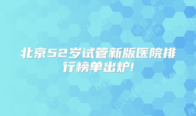 北京52岁试管新版医院排行榜单出炉!