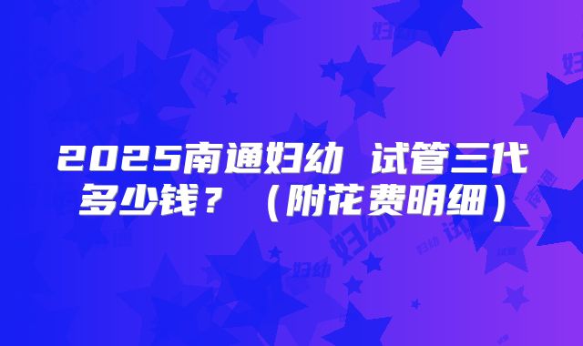 2025南通妇幼 试管三代多少钱？（附花费明细）