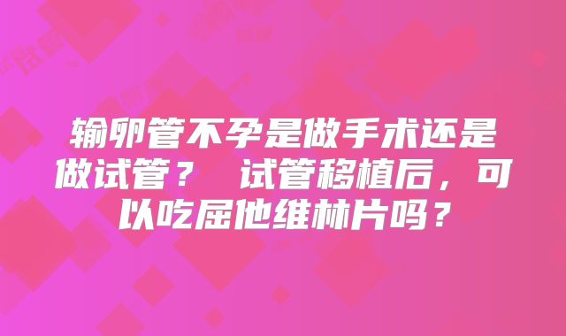输卵管不孕是做手术还是做试管？ 试管移植后，可以吃屈他维林片吗？