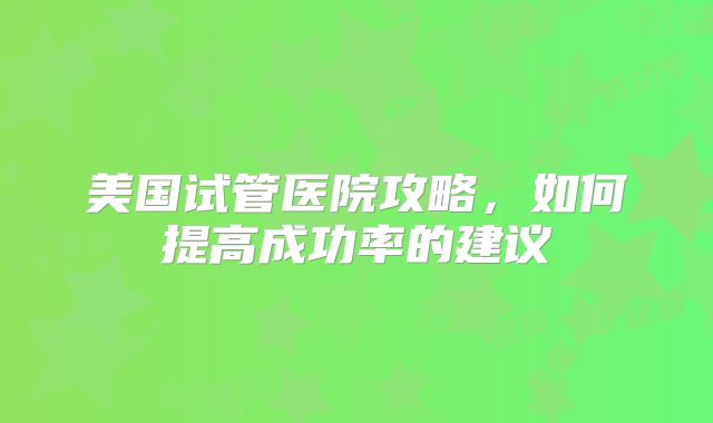 美国试管医院攻略，如何提高成功率的建议