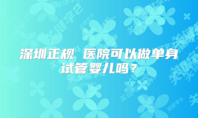 深圳正规 医院可以做单身试管婴儿吗？
