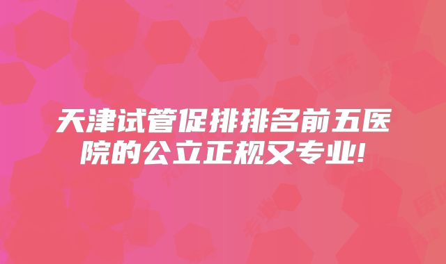 天津试管促排排名前五医院的公立正规又专业!