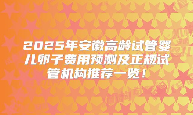 2025年安徽高龄试管婴儿卵子费用预测及正规试管机构推荐一览！