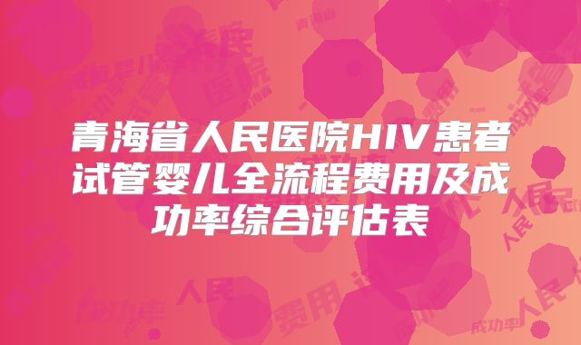 青海省人民医院HIV患者试管婴儿全流程费用及成功率综合评估表