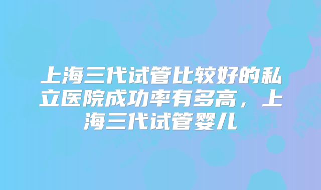 上海三代试管比较好的私立医院成功率有多高，上海三代试管婴儿