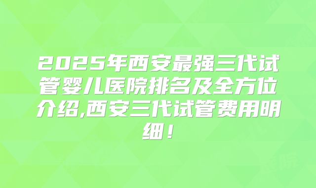 2025年西安最强三代试管婴儿医院排名及全方位介绍,西安三代试管费用明细！