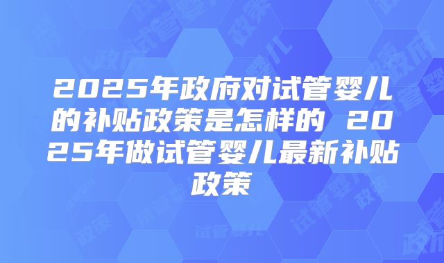 2025年政府对试管婴儿的补贴政策是怎样的 2025年做试管婴儿最新补贴政策
