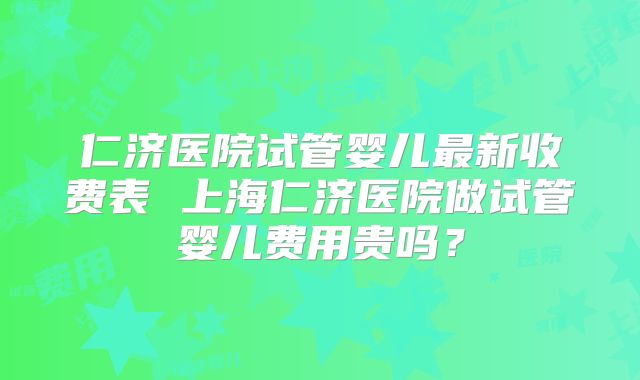 仁济医院试管婴儿最新收费表 上海仁济医院做试管婴儿费用贵吗？