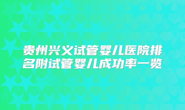贵州兴义试管婴儿医院排名附试管婴儿成功率一览
